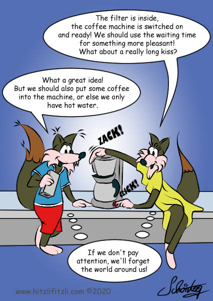 Benny Hitzlifitzli and Trixi his girlfriend are in the kitchenette. The filter is inside, the percolator is switched on and ready! We should use the waiting time for something more pleasant! What about a really long kiss? Trixi asks. Benny shows a coffee packet and replies: What a great idea! But we should also put some coffee into the machine, or else we only have hot water. Both are looking at each other and they think simultaneously: If we don't pay attention, we will forget the world around us!
