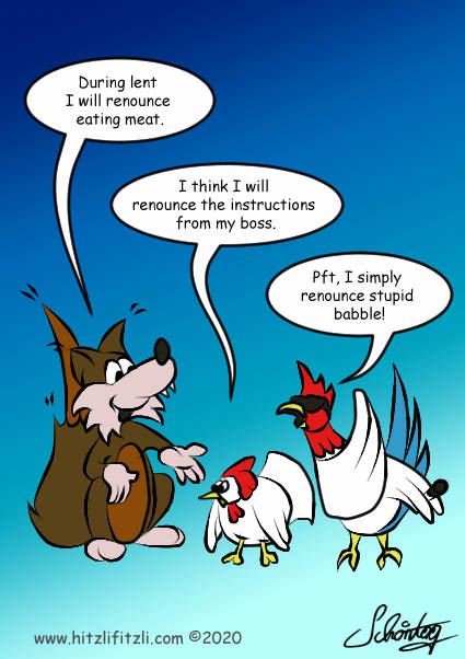 Benny Hitzlifitzli the fox explaines - During lent I will renounce eating meat. - The chicken next to him replies - I think will renounce the instructions from my boss. - And her boss the cock is not really impressed and says - Pft, I simply renounce stupid babble.