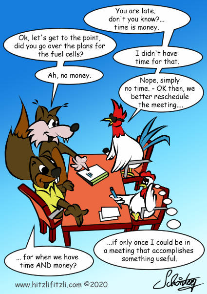 At the meeting table the cock grumbes: You are behind schedule! Don't you know?.. time is money. And Hitzlifitzli the fox replies: Ok, let's get to the point, did you go over the plans for the fuel cells? - The cock admits: I didn't have time for that. - Hitzlifitzli is confused now and says: Ah, no money? But now the cock is also irritated: Nope, nope, simply no time. OK then, we better reschedule the meeting... This causes Hydrochan the marmot to add amused: ... for when we have time AND money? - The little secretary chicken rolls her eyes and thinks: ..if only once I could be in a meeting that accomplishes something useful.